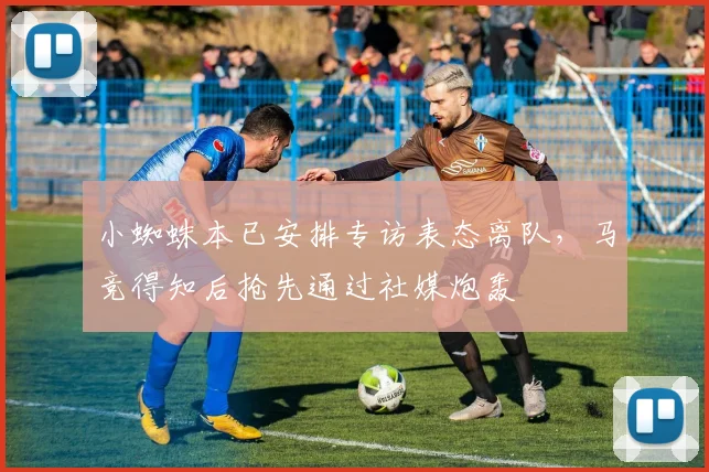 小蜘蛛本已安排专访表态离队，马竞得知后抢先通过社媒炮轰